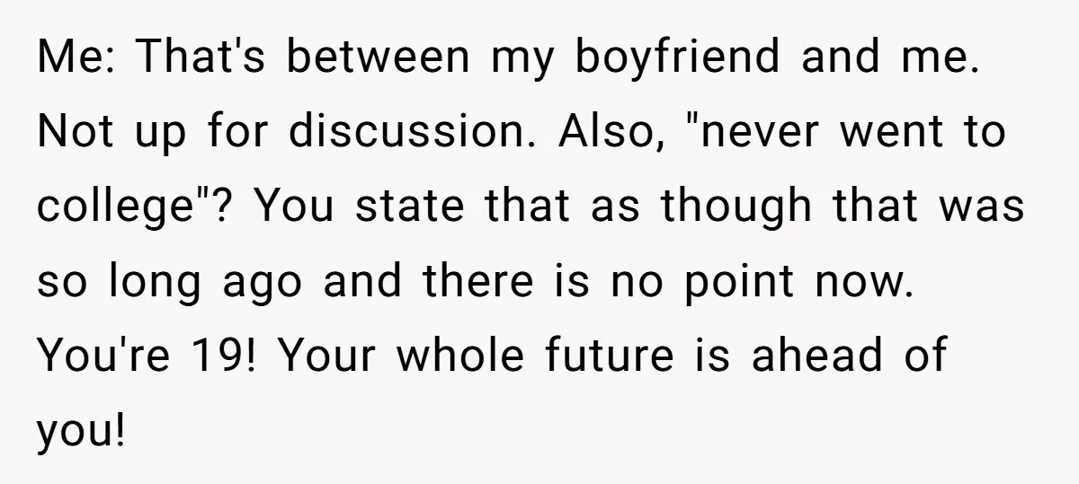 Me: That's between my boyfriend and me. Not up for discussion. Also, "never went to college"? You state that as though that was so long ago and there is no...