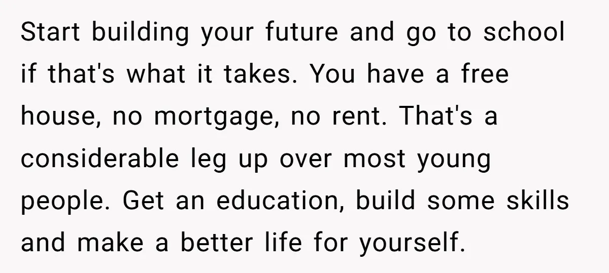 Start building your future and go to school if that's what it takes. You have a free house, no mortgage, no rent. That's a considerable leg up over most young...