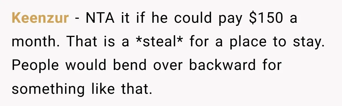 Keenzur − NTA it if he could pay $150 a month. That is a *steal* for a place to stay. People would bend over backward for something like that.