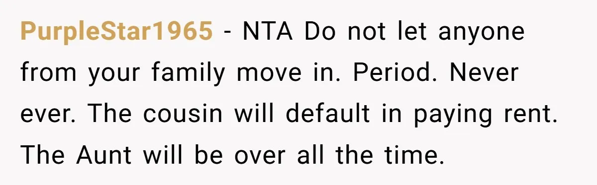PurpleStar1965 − NTA Do not let anyone from your family move in. Period. Never ever. The cousin will default in paying rent. The Aunt will be over all the time.