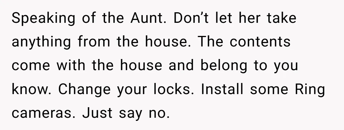 Speaking of the Aunt. Don’t let her take anything from the house. The contents come with the house and belong to you know. Change your locks. Install some Ring cameras....