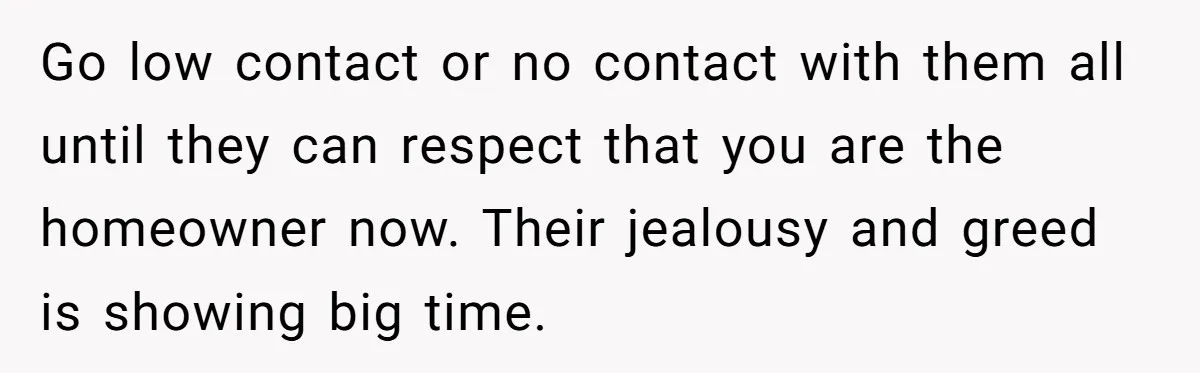 Go low contact or no contact with them all until they can respect that you are the homeowner now. Their jealousy and greed is showing big time.