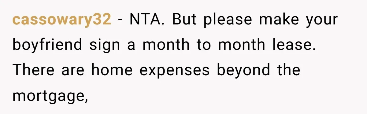 cassowary32 − NTA. But please make your boyfriend sign a month to month lease. There are home expenses beyond the mortgage,
