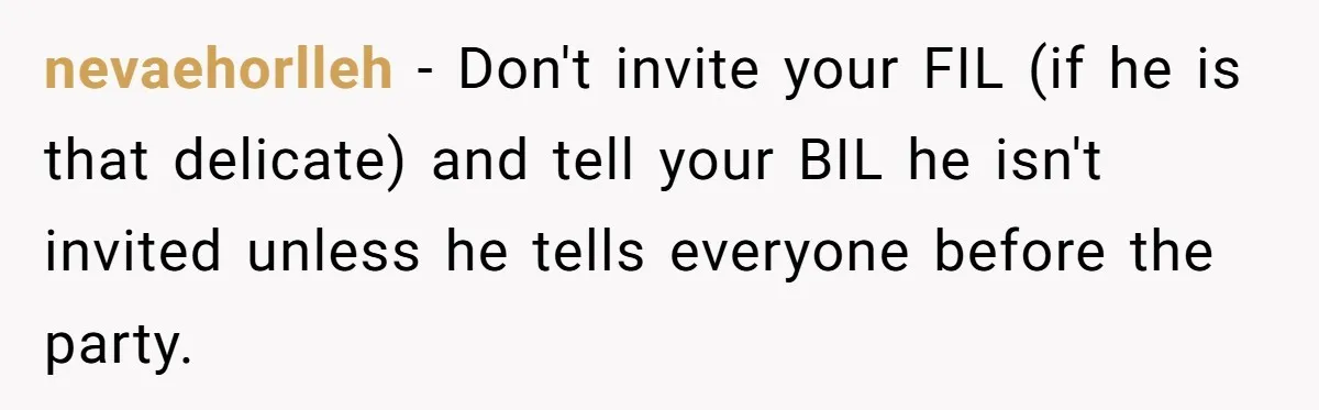 nevaehorlleh - Don't invite your FIL (if he is that delicate) and tell your BIL he isn't invited unless he tells everyone before the party.