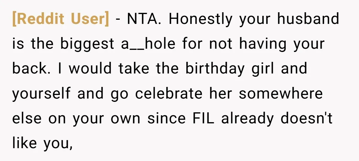 [Reddit User] - NTA. Honestly your husband is the biggest a__hole for not having your back. I would take the birthday girl and yourself and go celebrate her somewhere else...