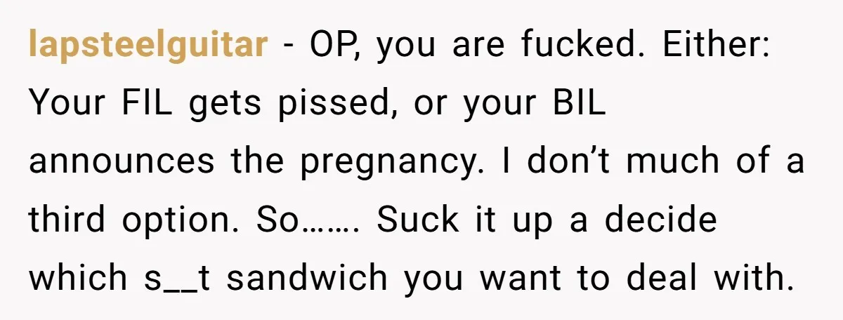 lapsteelguitar - OP, you are fucked. Either: Your FIL gets pissed, or your BIL announces the pregnancy. I don’t much of a third option. So……. Suck it up a decide...
