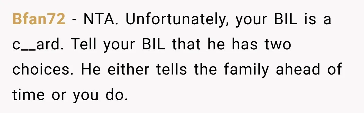Bfan72 - NTA. Unfortunately, your BIL is a c__ard. Tell your BIL that he has two choices. He either tells the family ahead of time or you do.
