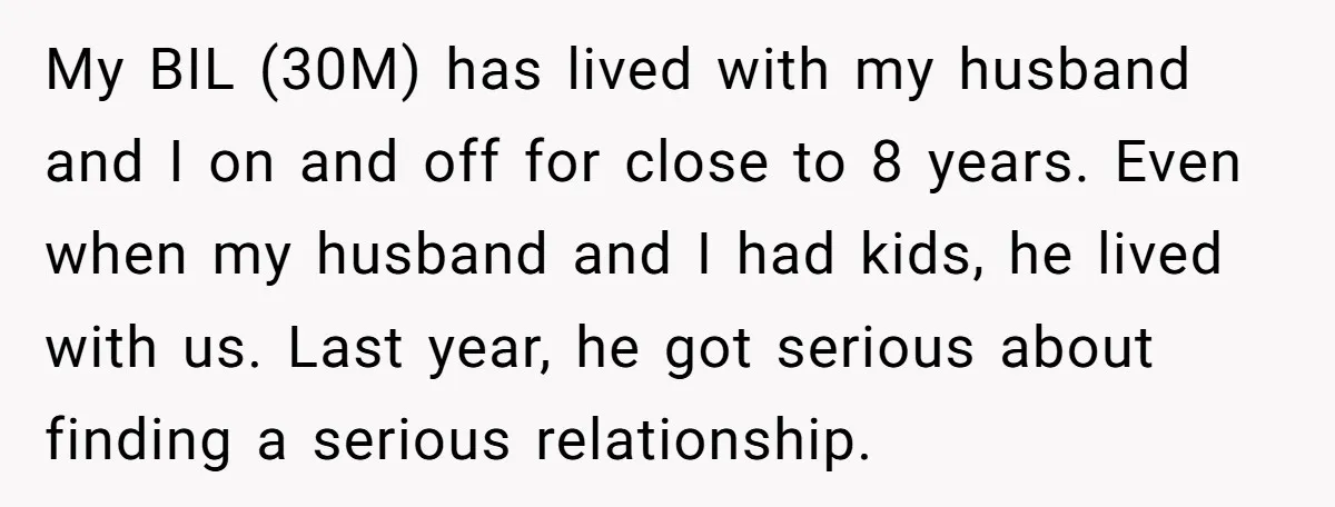 My BIL (30M) has lived with my husband and I on and off for close to 8 years. Even when my husband and I had kids, he lived with us....