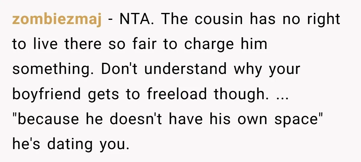 zombiezmaj − NTA. The cousin has no right to live there so fair to charge him something. Don't understand why your boyfriend gets to freeload though. ... "because he doesn't...