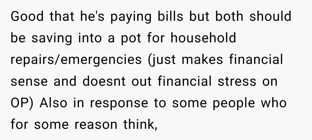 Good that he's paying bills but both should be saving into a pot for household repairs/emergencies (just makes financial sense and doesnt out financial stress on OP) Also in response...