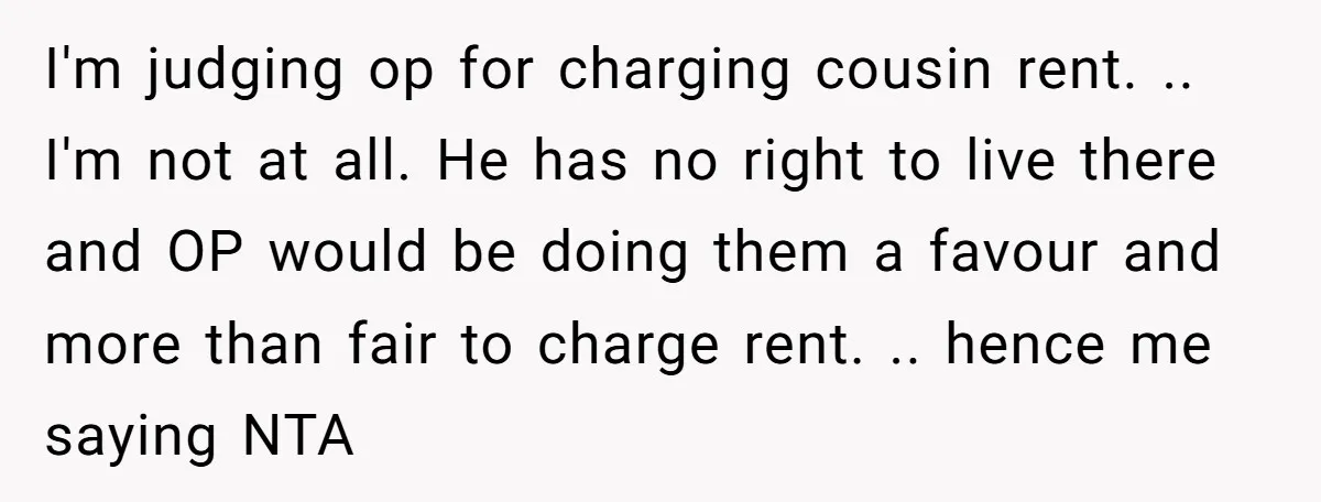 I'm judging op for charging cousin rent. .. I'm not at all. He has no right to live there and OP would be doing them a favour and more than...