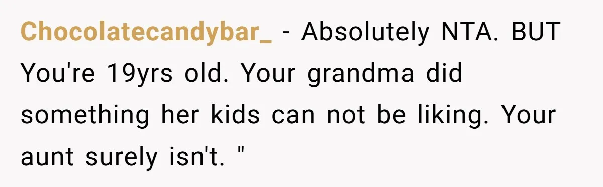 Chocolatecandybar_ − Absolutely NTA. BUT You're 19yrs old. Your grandma did something her kids can not be liking. Your aunt surely isn't. "