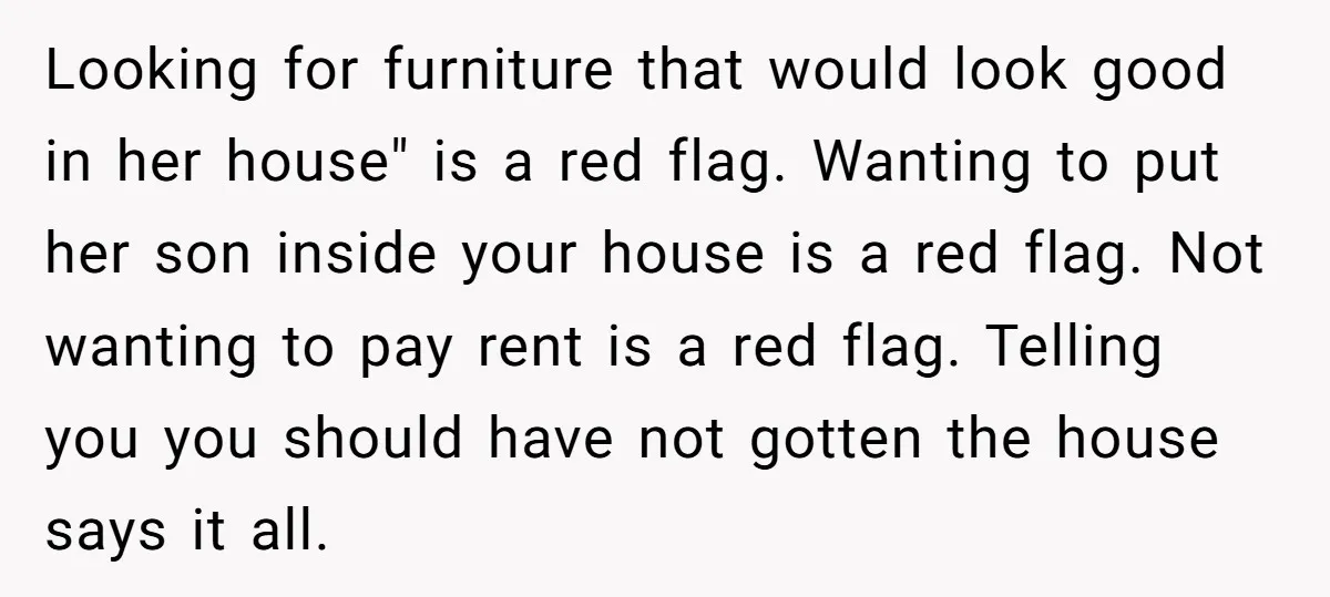 Looking for furniture that would look good in her house" is a red flag. Wanting to put her son inside your house is a red flag. Not wanting to pay...