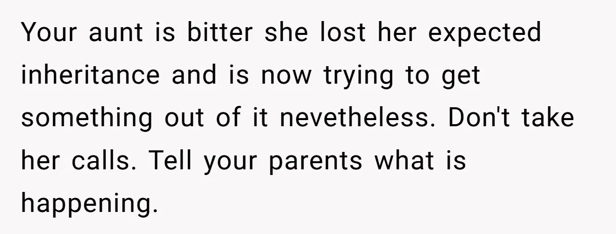 Your aunt is bitter she lost her expected inheritance and is now trying to get something out of it nevetheless. Don't take her calls. Tell your parents what is happening.