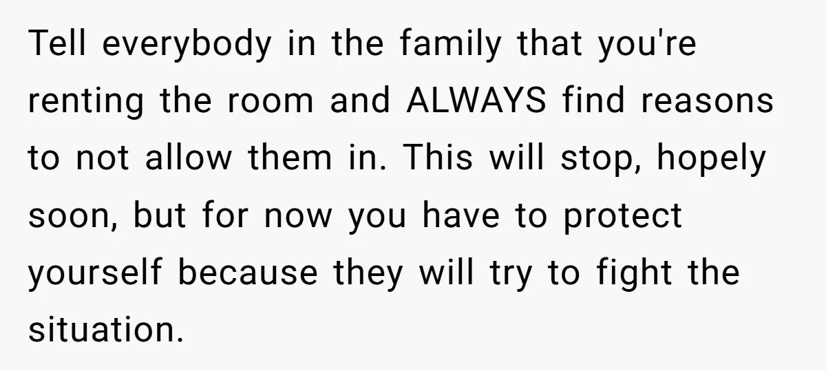 Tell everybody in the family that you're renting the room and ALWAYS find reasons to not allow them in. This will stop, hopely soon, but for now you have to...