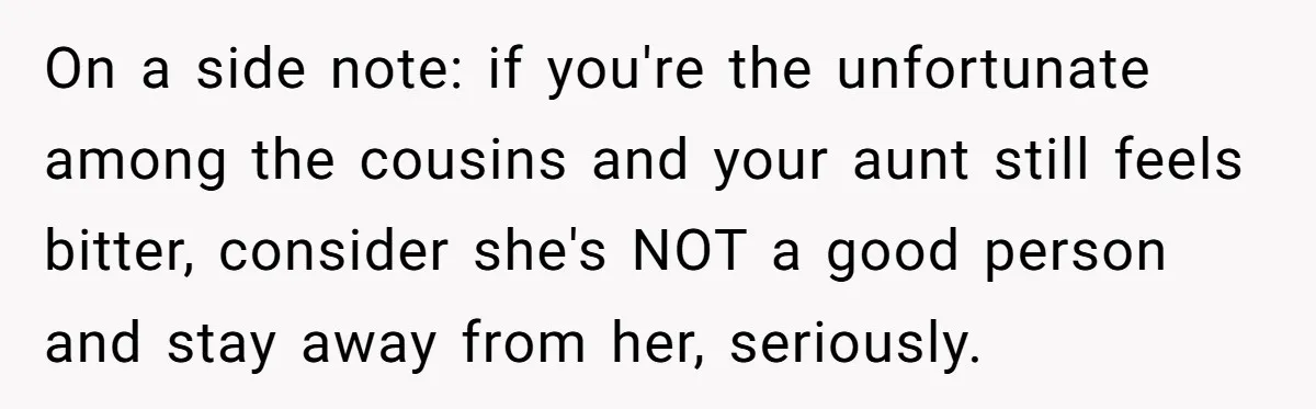On a side note: if you're the unfortunate among the cousins and your aunt still feels bitter, consider she's NOT a good person and stay away from her, seriously.