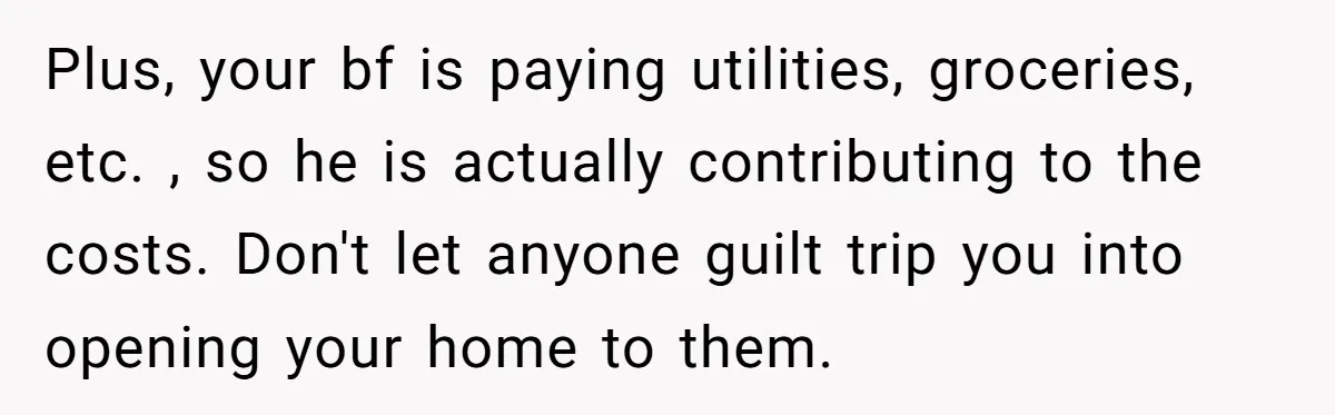 Plus, your bf is paying utilities, groceries, etc. , so he is actually contributing to the costs. Don't let anyone guilt trip you into opening your home to them.