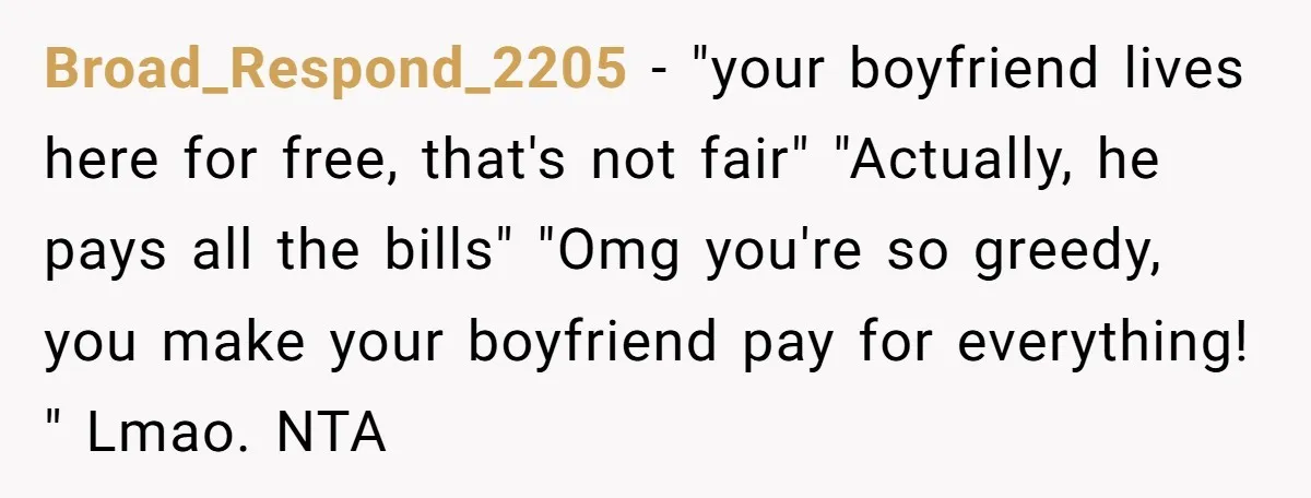 Broad_Respond_2205 − "your boyfriend lives here for free, that's not fair" "Actually, he pays all the bills" "Omg you're so greedy, you make your boyfriend pay for everything! " Lmao....
