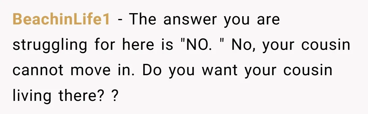 BeachinLife1 − The answer you are struggling for here is "NO. " No, your cousin cannot move in. Do you want your cousin living there? ?