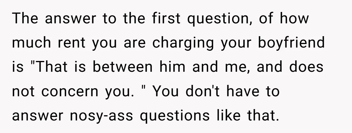 The answer to the first question, of how much rent you are charging your boyfriend is "That is between him and me, and does not concern you. " You don't...