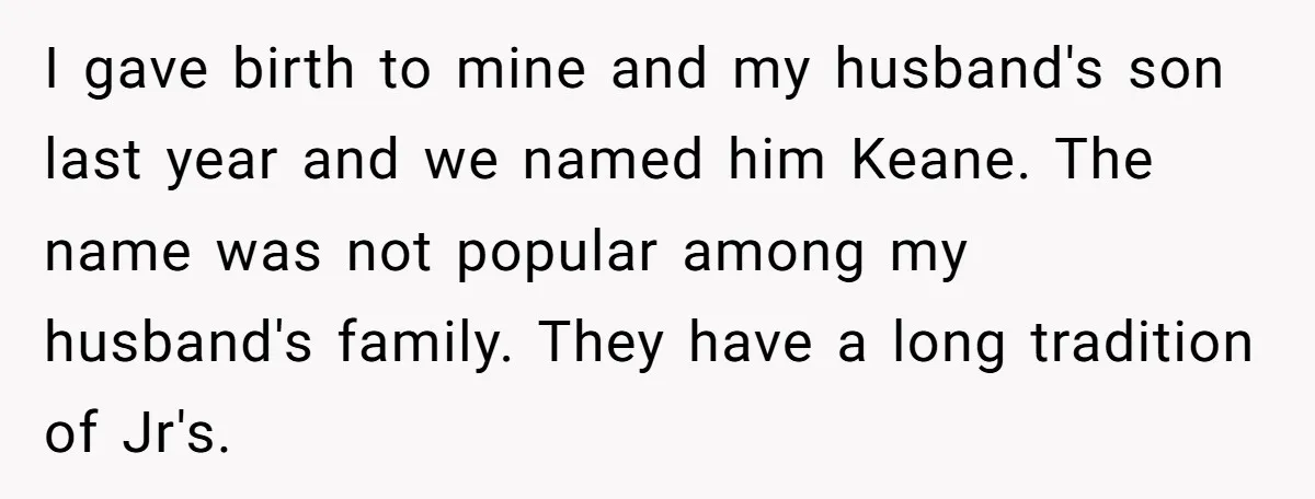 I gave birth to mine and my husband's son last year and we named him Keane. The name was not popular among my husband's family. They have a long tradition...
