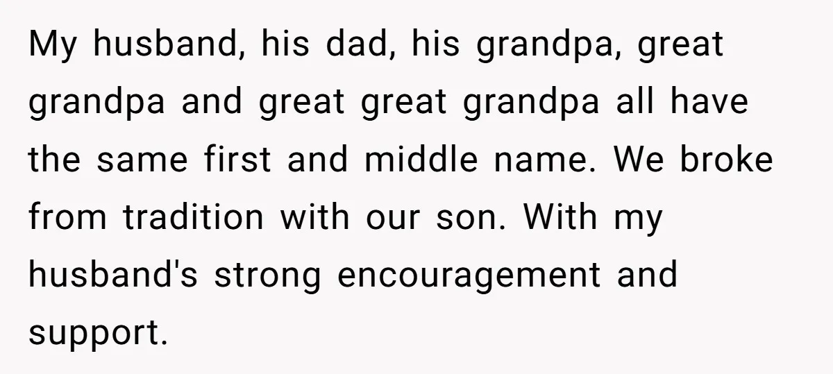 My husband, his dad, his grandpa, great grandpa and great great grandpa all have the same first and middle name. We broke from tradition with our son. With my husband's...
