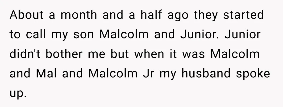 About a month and a half ago they started to call my son Malcolm and Junior. Junior didn't bother me but when it was Malcolm and Mal and Malcolm Jr...