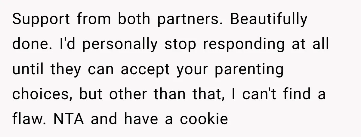 Support from both partners. Beautifully done. I'd personally stop responding at all until they can accept your parenting choices, but other than that, I can't find a flaw. NTA and...