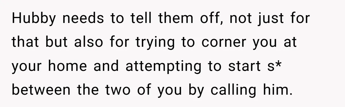 Hubby needs to tell them off, not just for that but also for trying to corner you at your home and attempting to start s* between the two of you...
