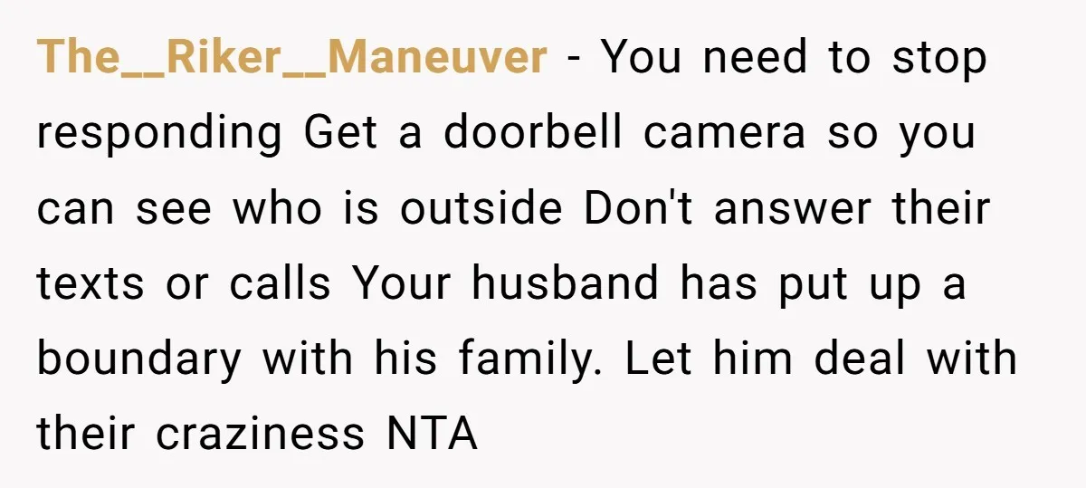 The__Riker__Maneuver − You need to stop responding Get a doorbell camera so you can see who is outside Don't answer their texts or calls Your husband has put up a...
