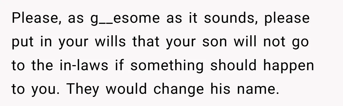 Please, as g__esome as it sounds, please put in your wills that your son will not go to the in-laws if something should happen to you. They would change his...