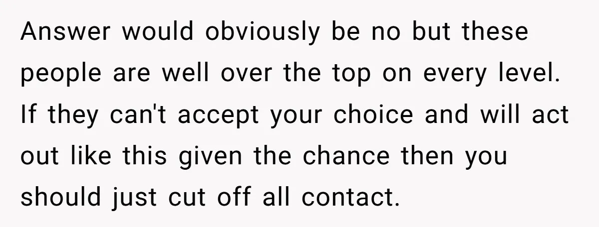 Answer would obviously be no but these people are well over the top on every level. If they can't accept your choice and will act out like this given the...