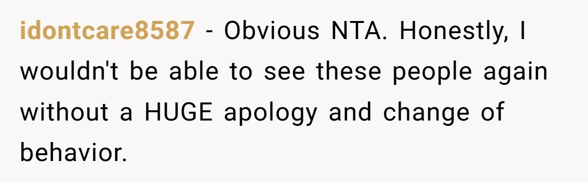 idontcare8587 − Obvious NTA. Honestly, I wouldn't be able to see these people again without a HUGE apology and change of behavior.