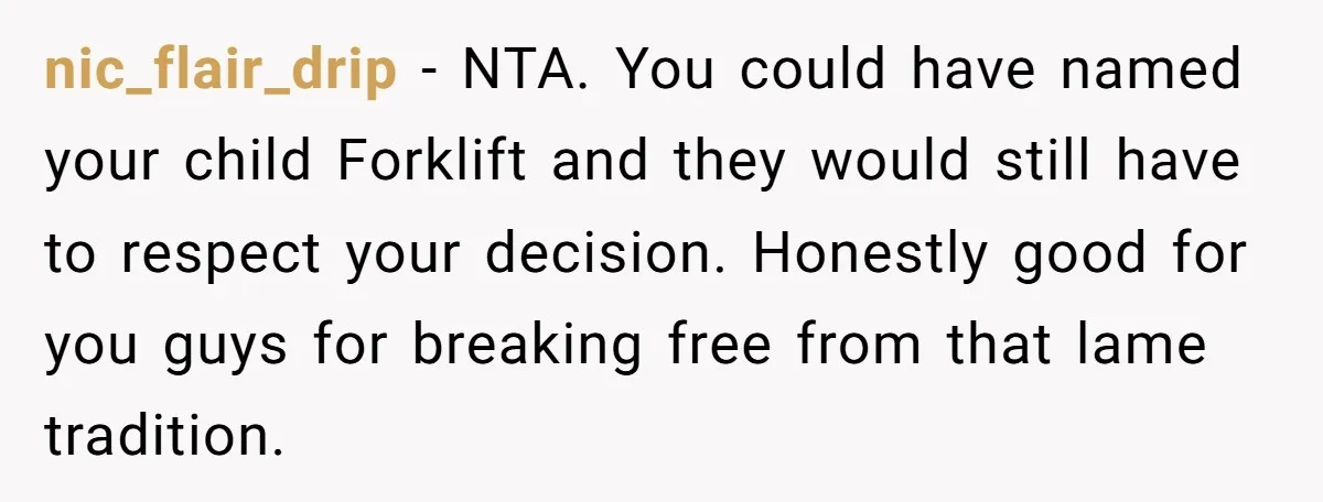 nic_flair_drip − NTA. You could have named your child Forklift and they would still have to respect your decision. Honestly good for you guys for breaking free from that lame...