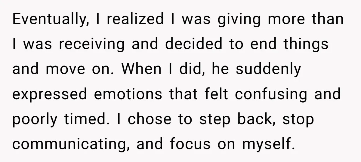 Eventually, I realized I was giving more than I was receiving and decided to end things and move on. When I did, he suddenly expressed emotions that felt confusing and...