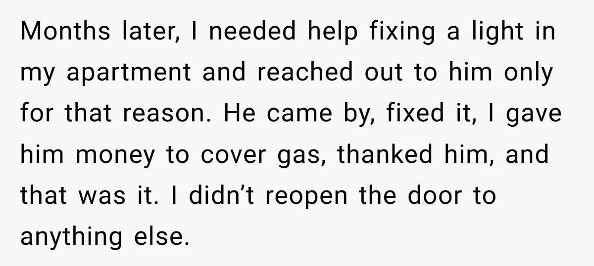 Months later, I needed help fixing a light in my apartment and reached out to him only for that reason. He came by, fixed it, I gave him money to...