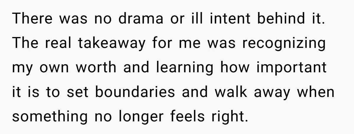 There was no drama or ill intent behind it. The real takeaway for me was recognizing my own worth and learning how important it is to set boundaries and walk...
