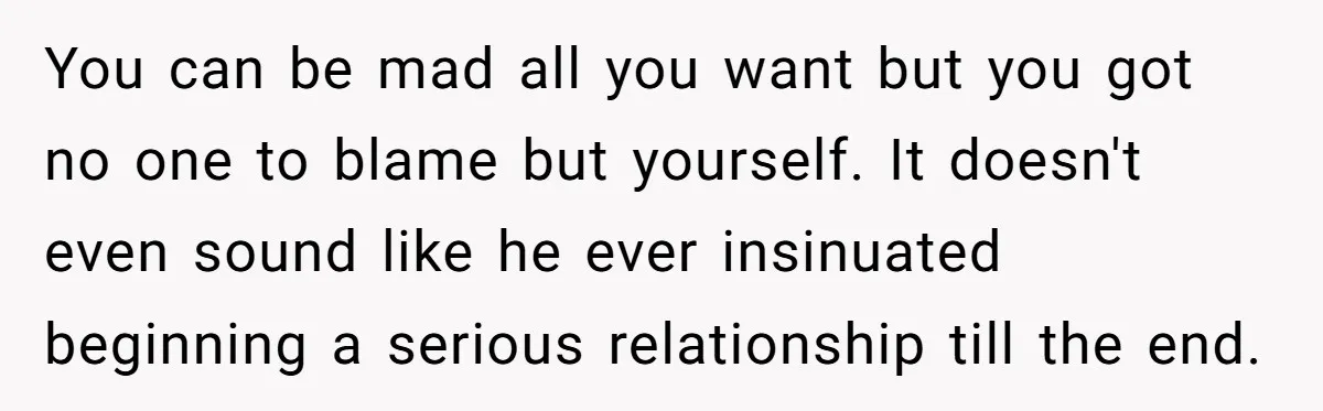 You can be mad all you want but you got no one to blame but yourself. It doesn't even sound like he ever insinuated beginning a serious relationship till the...