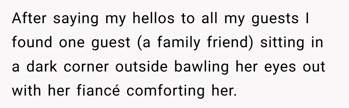 After saying my hellos to all my guests I found one guest (a family friend) sitting in a dark corner outside bawling her eyes out with her fiancé comforting her.