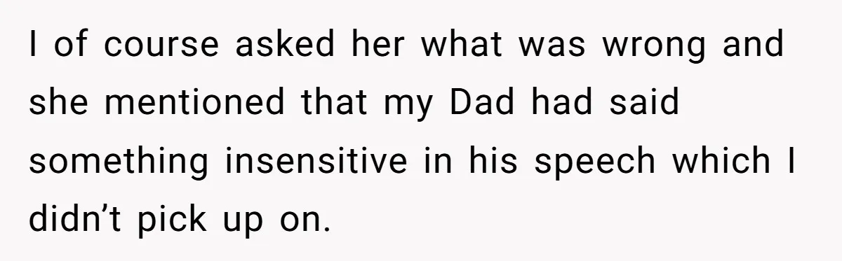 I of course asked her what was wrong and she mentioned that my Dad had said something insensitive in his speech which I didn’t pick up on.