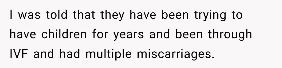 I was told that they have been trying to have children for years and been through IVF and had multiple miscarriages.