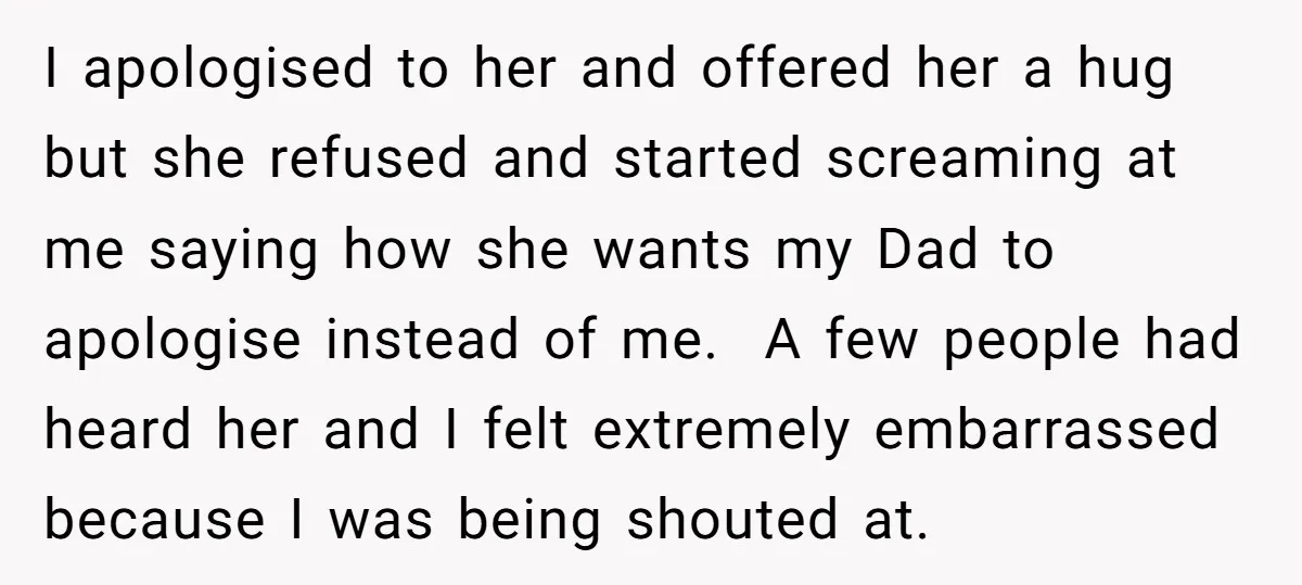 I apologised to her and offered her a hug but she refused and started screaming at me saying how she wants my Dad to apologise instead of me. A few...