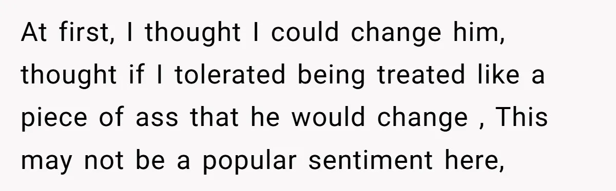 At first, I thought I could change him, thought if I tolerated being treated like a piece of ass that he would change , This may not be a popular...