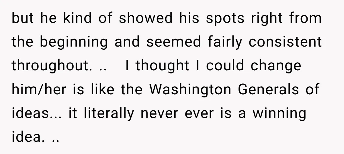 but he kind of showed his spots right from the beginning and seemed fairly consistent throughout. .. I thought I could change him/her is like the Washington Generals of ideas......