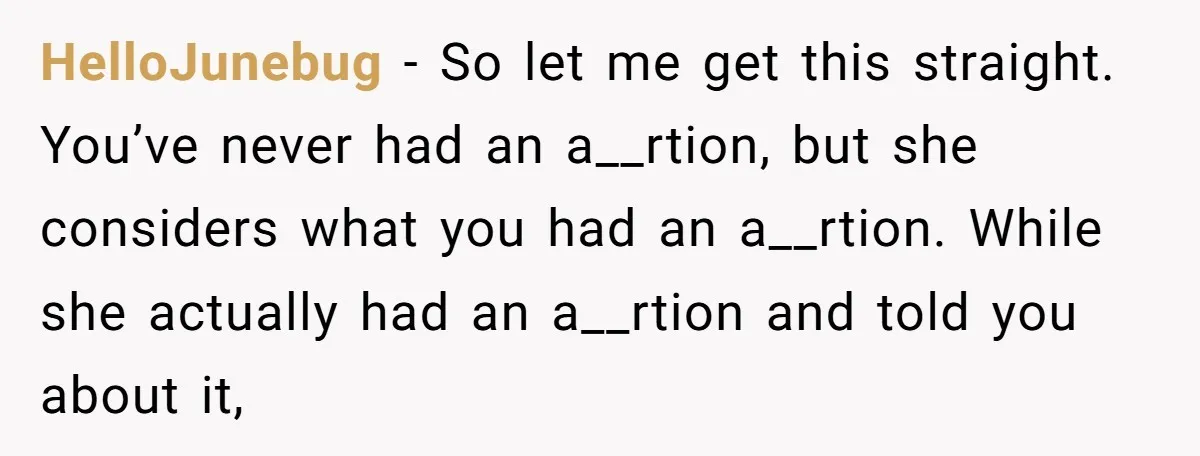 HelloJunebug − So let me get this straight. You’ve never had an a__rtion, but she considers what you had an a__rtion. While she actually had an a__rtion and told you...