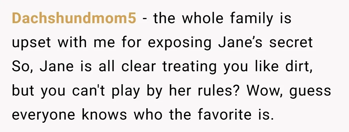 Dachshundmom5 − the whole family is upset with me for exposing Jane’s secret So, Jane is all clear treating you like dirt, but you can't play by her rules? Wow,...