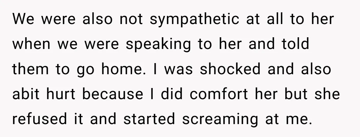 We were also not sympathetic at all to her when we were speaking to her and told them to go home. I was shocked and also abit hurt because I...