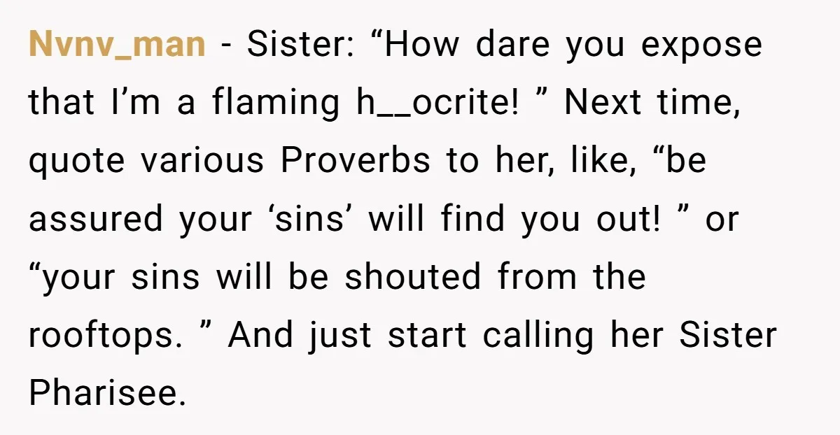 Nvnv_man − Sister: “How dare you expose that I’m a flaming h__ocrite! ” Next time, quote various Proverbs to her, like, “be assured your ‘sins’ will find you out! ”...