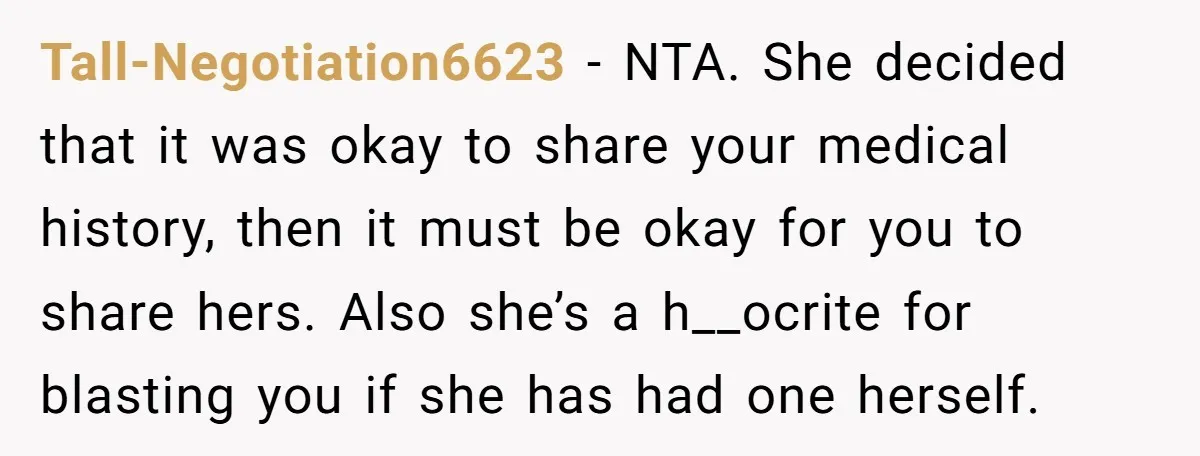 Tall-Negotiation6623 − NTA. She decided that it was okay to share your medical history, then it must be okay for you to share hers. Also she’s a h__ocrite for blasting...