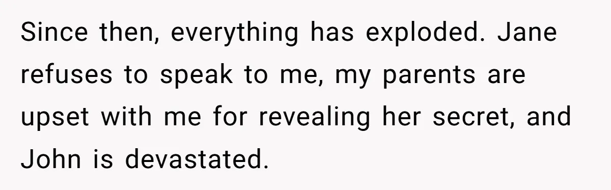 Since then, everything has exploded. Jane refuses to speak to me, my parents are upset with me for revealing her secret, and John is devastated.